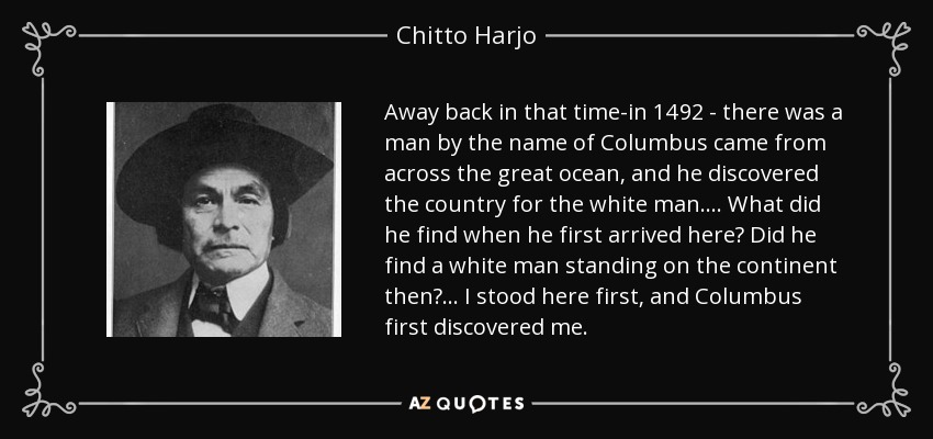 Away back in that time-in 1492 - there was a man by the name of Columbus came from across the great ocean, and he discovered the country for the white man. . . . What did he find when he first arrived here? Did he find a white man standing on the continent then? . . . I stood here first, and Columbus first discovered me. - Chitto Harjo