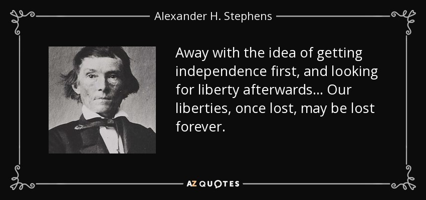Away with the idea of getting independence first, and looking for liberty afterwards... Our liberties, once lost, may be lost forever. - Alexander H. Stephens