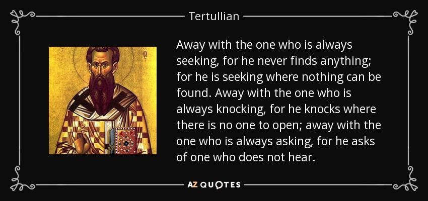 Away with the one who is always seeking, for he never finds anything; for he is seeking where nothing can be found. Away with the one who is always knocking, for he knocks where there is no one to open; away with the one who is always asking, for he asks of one who does not hear. - Tertullian