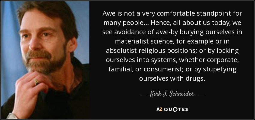 Awe is not a very comfortable standpoint for many people... Hence, all about us today, we see avoidance of awe-by burying ourselves in materialist science, for example or in absolutist religious positions; or by locking ourselves into systems, whether corporate, familial, or consumerist; or by stupefying ourselves with drugs. - Kirk J. Schneider
