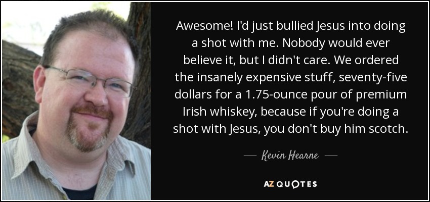 Awesome! I'd just bullied Jesus into doing a shot with me. Nobody would ever believe it, but I didn't care. We ordered the insanely expensive stuff, seventy-five dollars for a 1.75-ounce pour of premium Irish whiskey, because if you're doing a shot with Jesus, you don't buy him scotch. - Kevin Hearne