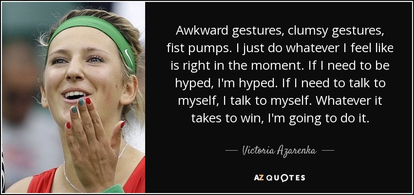 Awkward gestures, clumsy gestures, fist pumps. I just do whatever I feel like is right in the moment. If I need to be hyped, I'm hyped. If I need to talk to myself, I talk to myself. Whatever it takes to win, I'm going to do it. - Victoria Azarenka