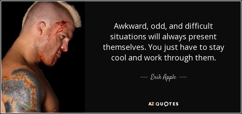 Awkward, odd, and difficult situations will always present themselves. You just have to stay cool and work through them. - Erik Apple
