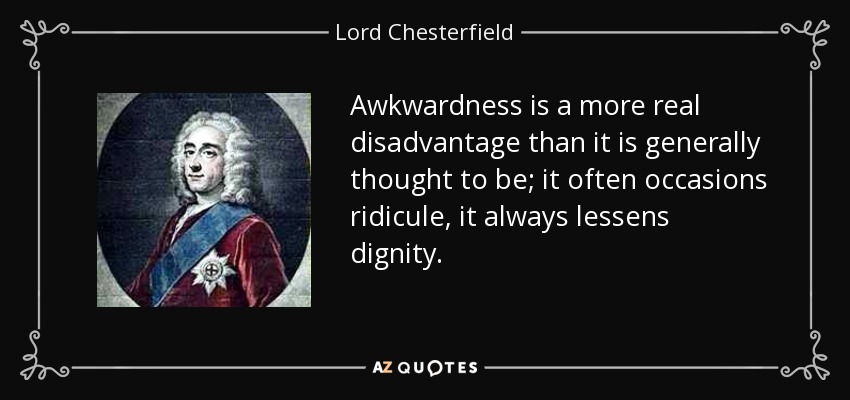 Awkwardness is a more real disadvantage than it is generally thought to be; it often occasions ridicule, it always lessens dignity. - Lord Chesterfield