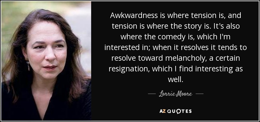 Awkwardness is where tension is, and tension is where the story is. It's also where the comedy is, which I'm interested in; when it resolves it tends to resolve toward melancholy, a certain resignation, which I find interesting as well. - Lorrie Moore