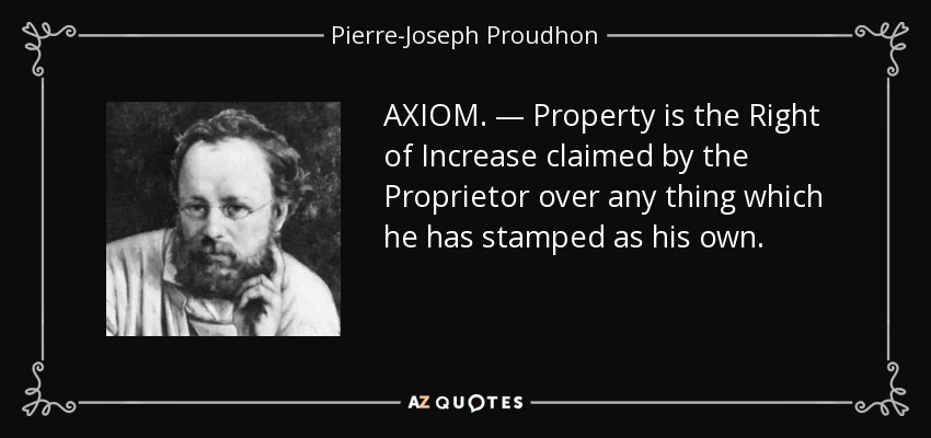 AXIOM. — Property is the Right of Increase claimed by the Proprietor over any thing which he has stamped as his own. - Pierre-Joseph Proudhon