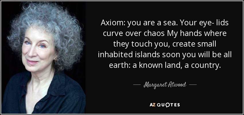 Axiom: you are a sea. Your eye- lids curve over chaos My hands where they touch you, create small inhabited islands soon you will be all earth: a known land, a country. - Margaret Atwood
