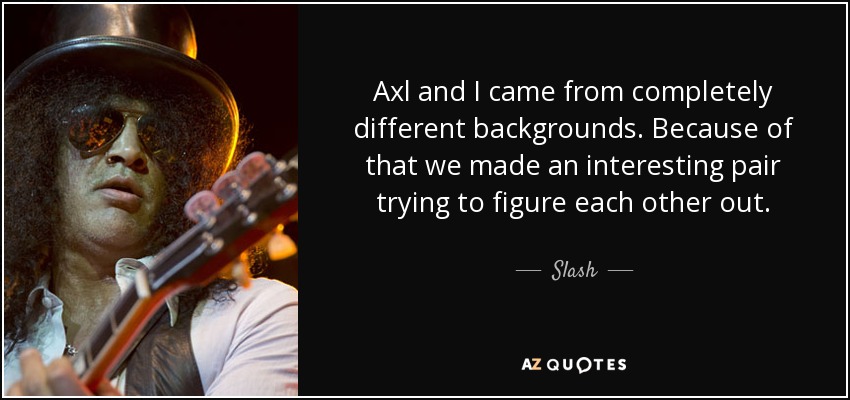 Axl and I came from completely different backgrounds. Because of that we made an interesting pair trying to figure each other out. - Slash