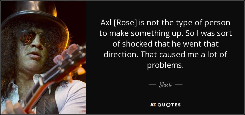 Axl [Rose] is not the type of person to make something up. So I was sort of shocked that he went that direction. That caused me a lot of problems. - Slash