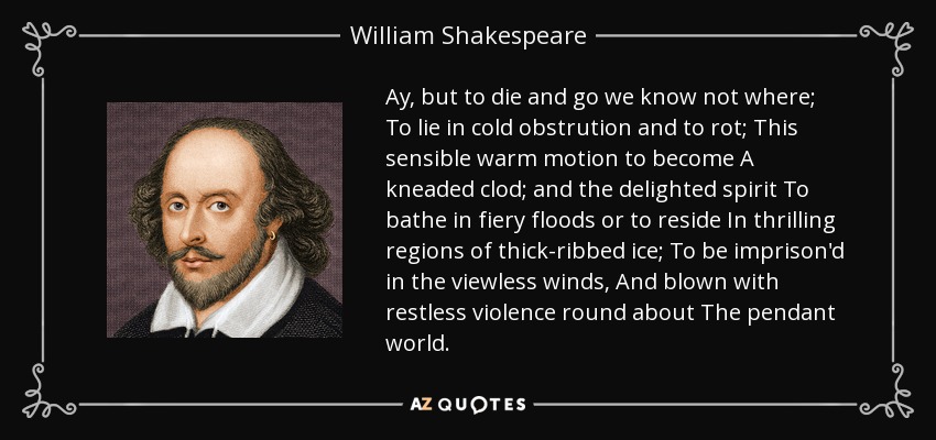 Ay, but to die and go we know not where; To lie in cold obstrution and to rot; This sensible warm motion to become A kneaded clod; and the delighted spirit To bathe in fiery floods or to reside In thrilling regions of thick-ribbed ice; To be imprison'd in the viewless winds, And blown with restless violence round about The pendant world. - William Shakespeare