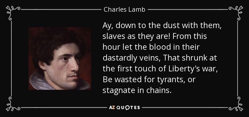 Ay, down to the dust with them, slaves as they are! From this hour let the blood in their dastardly veins, That shrunk at the first touch of Liberty's war, Be wasted for tyrants, or stagnate in chains. - Charles Lamb