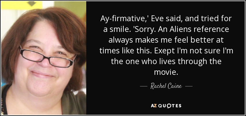 Ay-firmative,' Eve said, and tried for a smile. 'Sorry. An Aliens reference always makes me feel better at times like this. Exept I'm not sure I'm the one who lives through the movie. - Rachel Caine