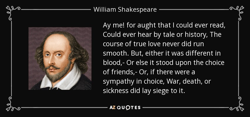 Ay me! for aught that I could ever read, Could ever hear by tale or history, The course of true love never did run smooth. But, either it was different in blood,- Or else it stood upon the choice of friends,- Or, if there were a sympathy in choice, War, death, or sickness did lay siege to it. - William Shakespeare