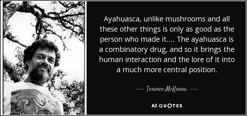 Ayahuasca, unlike mushrooms and all these other things is only as good as the person who made it. . . . The ayahuasca is a combinatory drug, and so it brings the human interaction and the lore of it into a much more central position. - Terence McKenna