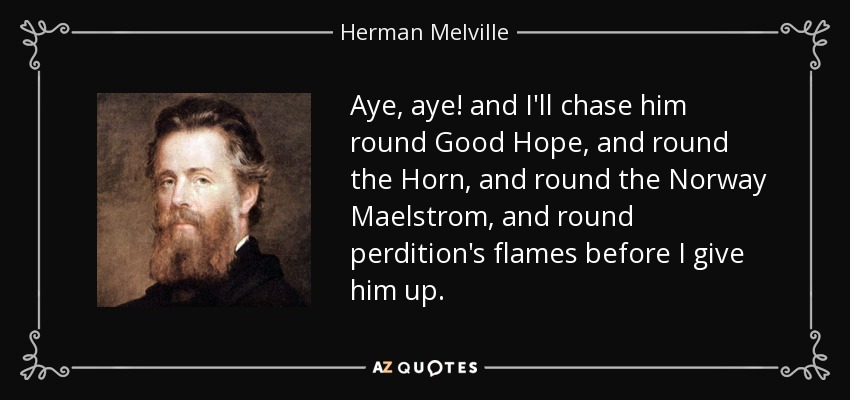 Aye, aye! and I'll chase him round Good Hope, and round the Horn, and round the Norway Maelstrom, and round perdition's flames before I give him up. - Herman Melville