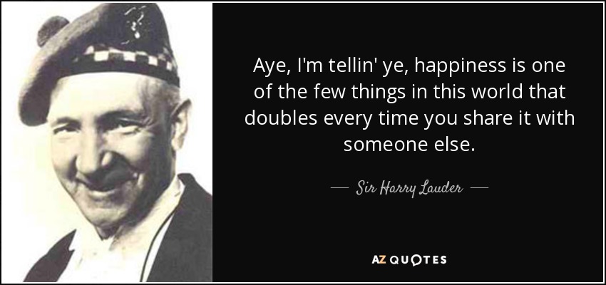 Aye, I'm tellin' ye, happiness is one of the few things in this world that doubles every time you share it with someone else. - Sir Harry Lauder