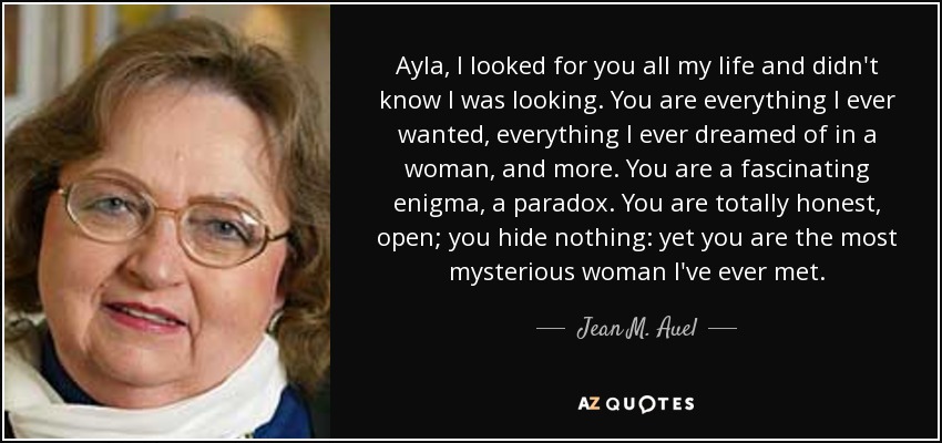 Ayla, I looked for you all my life and didn't know I was looking. You are everything I ever wanted, everything I ever dreamed of in a woman, and more. You are a fascinating enigma, a paradox. You are totally honest, open; you hide nothing: yet you are the most mysterious woman I've ever met. - Jean M. Auel