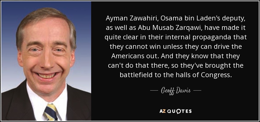 Ayman Zawahiri, Osama bin Laden's deputy, as well as Abu Musab Zarqawi, have made it quite clear in their internal propaganda that they cannot win unless they can drive the Americans out. And they know that they can't do that there, so they've brought the battlefield to the halls of Congress. - Geoff Davis