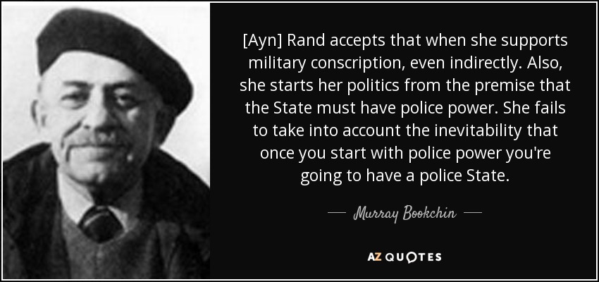 [Ayn] Rand accepts that when she supports military conscription, even indirectly. Also, she starts her politics from the premise that the State must have police power. She fails to take into account the inevitability that once you start with police power you're going to have a police State. - Murray Bookchin