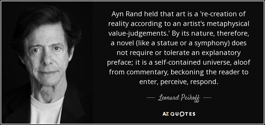 Ayn Rand held that art is a 're-creation of reality according to an artist's metaphysical value-judgements.' By its nature, therefore, a novel (like a statue or a symphony) does not require or tolerate an explanatory preface; it is a self-contained universe, aloof from commentary, beckoning the reader to enter, perceive, respond. - Leonard Peikoff