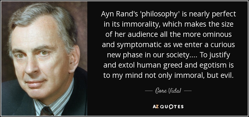 Ayn Rand's 'philosophy' is nearly perfect in its immorality, which makes the size of her audience all the more ominous and symptomatic as we enter a curious new phase in our society.... To justify and extol human greed and egotism is to my mind not only immoral, but evil. - Gore Vidal