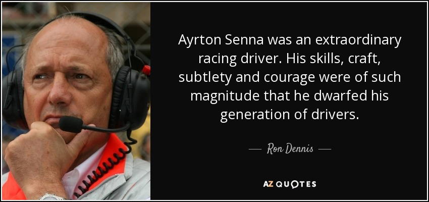 Ayrton Senna was an extraordinary racing driver. His skills, craft, subtlety and courage were of such magnitude that he dwarfed his generation of drivers. - Ron Dennis