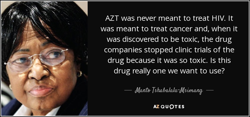 AZT was never meant to treat HIV. It was meant to treat cancer and, when it was discovered to be toxic, the drug companies stopped clinic trials of the drug because it was so toxic. Is this drug really one we want to use? - Manto Tshabalala-Msimang