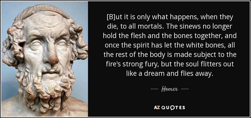 [B]ut it is only what happens, when they die, to all mortals. The sinews no longer hold the flesh and the bones together, and once the spirit has let the white bones, all the rest of the body is made subject to the fire's strong fury, but the soul flitters out like a dream and flies away. - Homer
