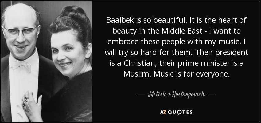 Baalbek is so beautiful. It is the heart of beauty in the Middle East - I want to embrace these people with my music. I will try so hard for them. Their president is a Christian, their prime minister is a Muslim. Music is for everyone. - Mstislav Rostropovich