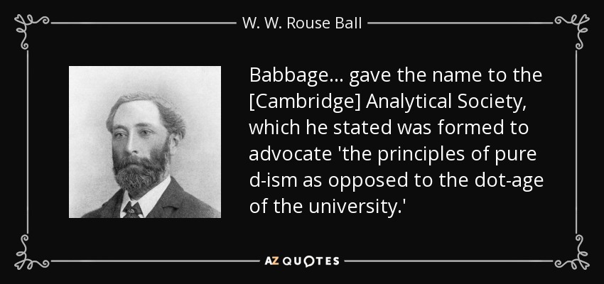 Babbage ... gave the name to the [Cambridge] Analytical Society, which he stated was formed to advocate 'the principles of pure d-ism as opposed to the dot-age of the university.' - W. W. Rouse Ball