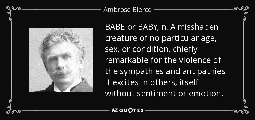 BABE or BABY, n. A misshapen creature of no particular age, sex, or condition, chiefly remarkable for the violence of the sympathies and antipathies it excites in others, itself without sentiment or emotion. - Ambrose Bierce
