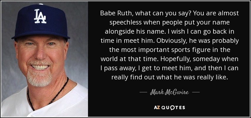 Babe Ruth, what can you say? You are almost speechless when people put your name alongside his name. I wish I can go back in time in meet him. Obviously, he was probably the most important sports figure in the world at that time. Hopefully, someday when I pass away, I get to meet him, and then I can really find out what he was really like. - Mark McGwire