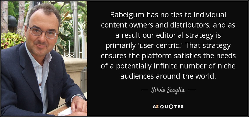 Babelgum has no ties to individual content owners and distributors, and as a result our editorial strategy is primarily 'user-centric.' That strategy ensures the platform satisfies the needs of a potentially infinite number of niche audiences around the world. - Silvio Scaglia