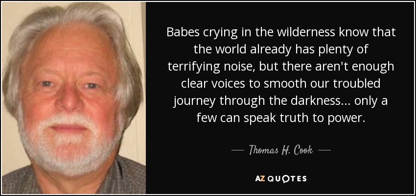 Babes crying in the wilderness know that the world already has plenty of terrifying noise, but there aren't enough clear voices to smooth our troubled journey through the darkness ... only a few can speak truth to power. - Thomas H. Cook