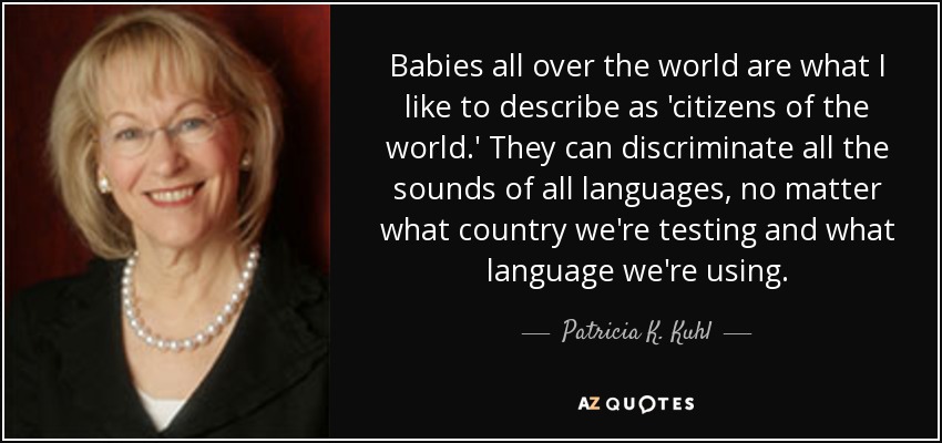 Babies all over the world are what I like to describe as 'citizens of the world.' They can discriminate all the sounds of all languages, no matter what country we're testing and what language we're using. - Patricia K. Kuhl