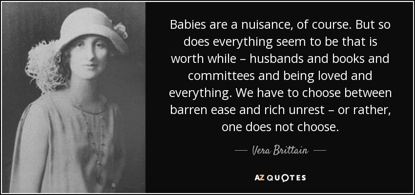 Babies are a nuisance, of course. But so does everything seem to be that is worth while – husbands and books and committees and being loved and everything. We have to choose between barren ease and rich unrest – or rather, one does not choose. - Vera Brittain