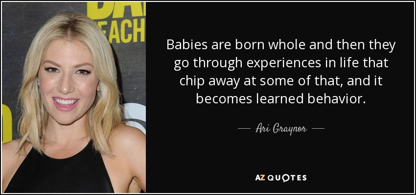 Babies are born whole and then they go through experiences in life that chip away at some of that, and it becomes learned behavior. - Ari Graynor