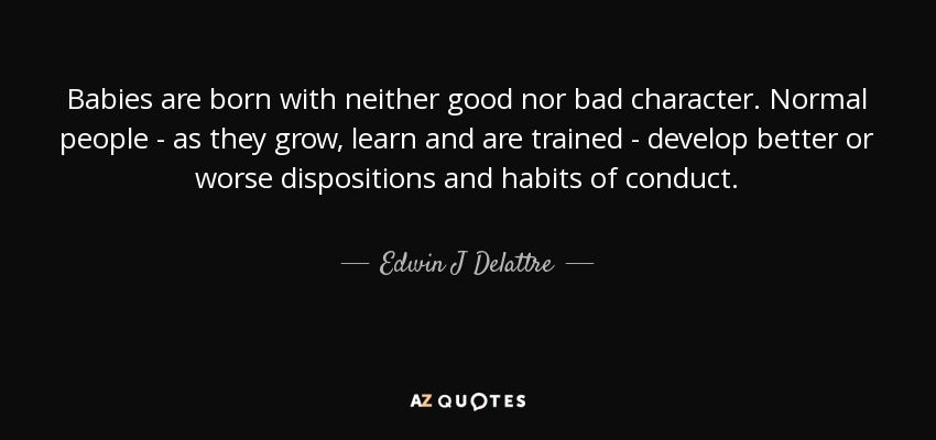 Babies are born with neither good nor bad character. Normal people - as they grow, learn and are trained - develop better or worse dispositions and habits of conduct. - Edwin J Delattre