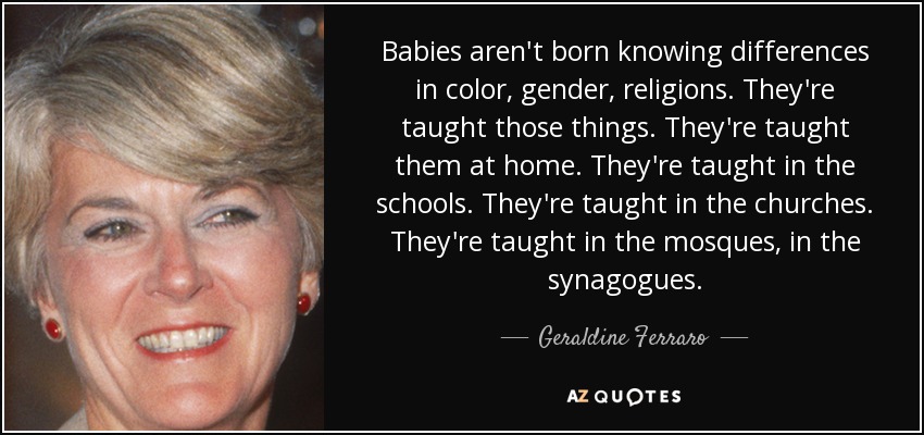 Babies aren't born knowing differences in color, gender, religions. They're taught those things. They're taught them at home. They're taught in the schools. They're taught in the churches. They're taught in the mosques, in the synagogues. - Geraldine Ferraro
