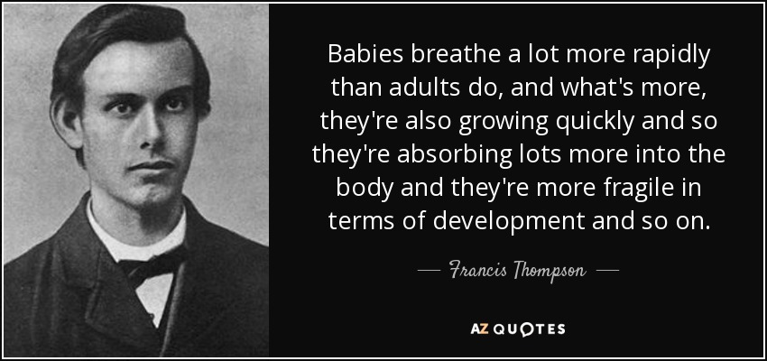 Babies breathe a lot more rapidly than adults do, and what's more, they're also growing quickly and so they're absorbing lots more into the body and they're more fragile in terms of development and so on. - Francis Thompson