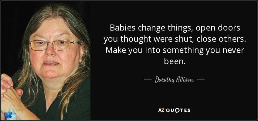Babies change things, open doors you thought were shut, close others. Make you into something you never been. - Dorothy Allison