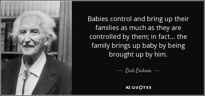 Babies control and bring up their families as much as they are controlled by them; in fact ... the family brings up baby by being brought up by him. - Erik Erikson
