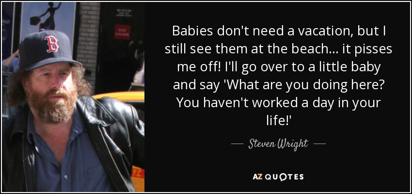 Babies don't need a vacation, but I still see them at the beach... it pisses me off! I'll go over to a little baby and say 'What are you doing here? You haven't worked a day in your life!' - Steven Wright