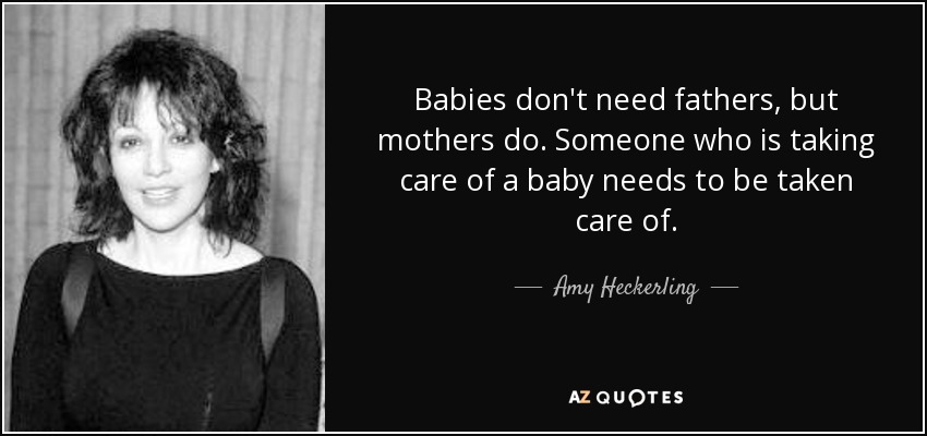 Babies don't need fathers, but mothers do. Someone who is taking care of a baby needs to be taken care of. - Amy Heckerling