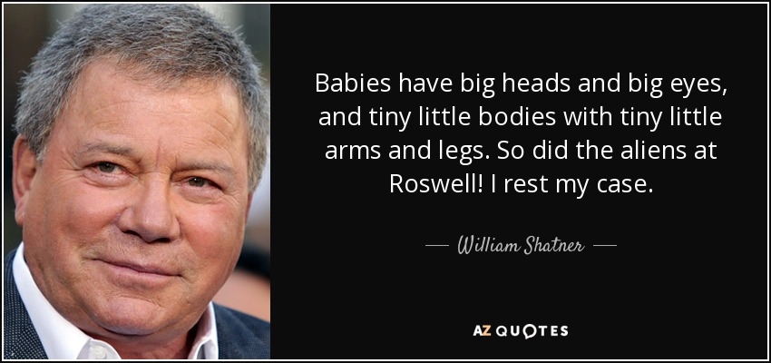 Babies have big heads and big eyes, and tiny little bodies with tiny little arms and legs. So did the aliens at Roswell! I rest my case. - William Shatner