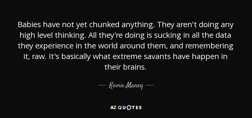 Babies have not yet chunked anything. They aren't doing any high level thinking. All they're doing is sucking in all the data they experience in the world around them, and remembering it, raw. It's basically what extreme savants have happen in their brains. - Kevin Maney