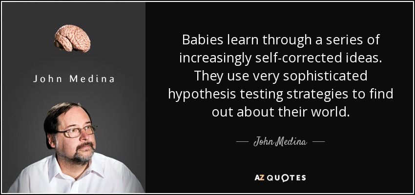 Babies learn through a series of increasingly self-corrected ideas. They use very sophisticated hypothesis testing strategies to find out about their world. - John Medina