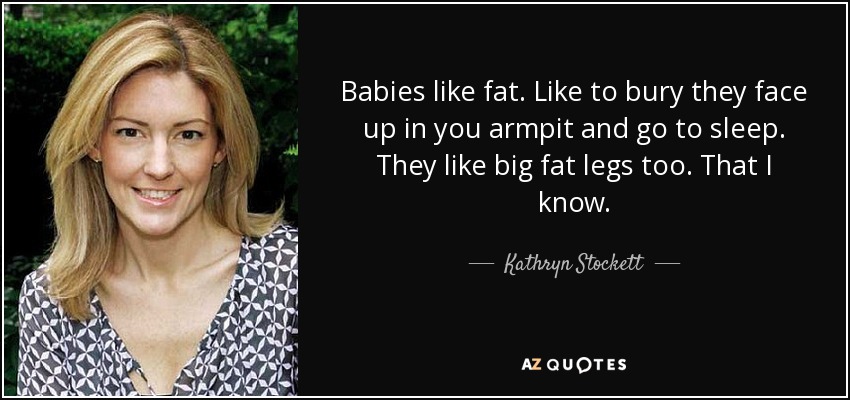 Babies like fat. Like to bury they face up in you armpit and go to sleep. They like big fat legs too. That I know. - Kathryn Stockett