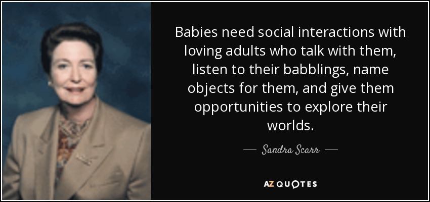 Babies need social interactions with loving adults who talk with them, listen to their babblings, name objects for them, and give them opportunities to explore their worlds. - Sandra Scarr