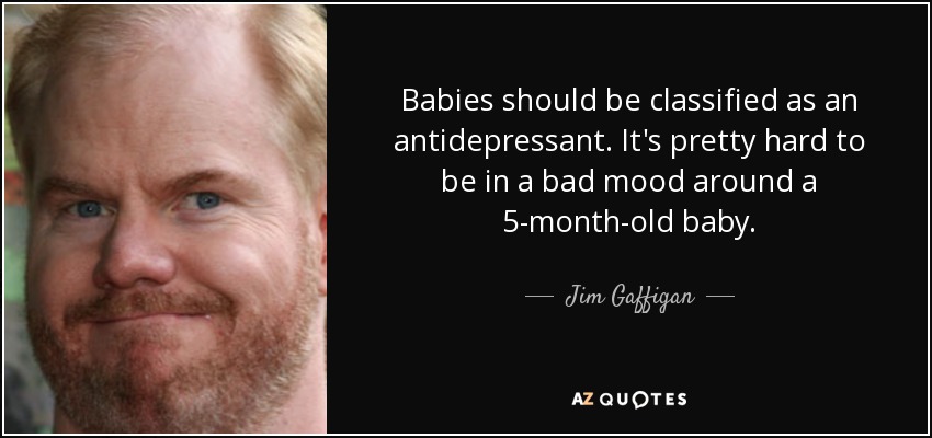 Babies should be classified as an antidepressant. It's pretty hard to be in a bad mood around a 5-month-old baby. - Jim Gaffigan